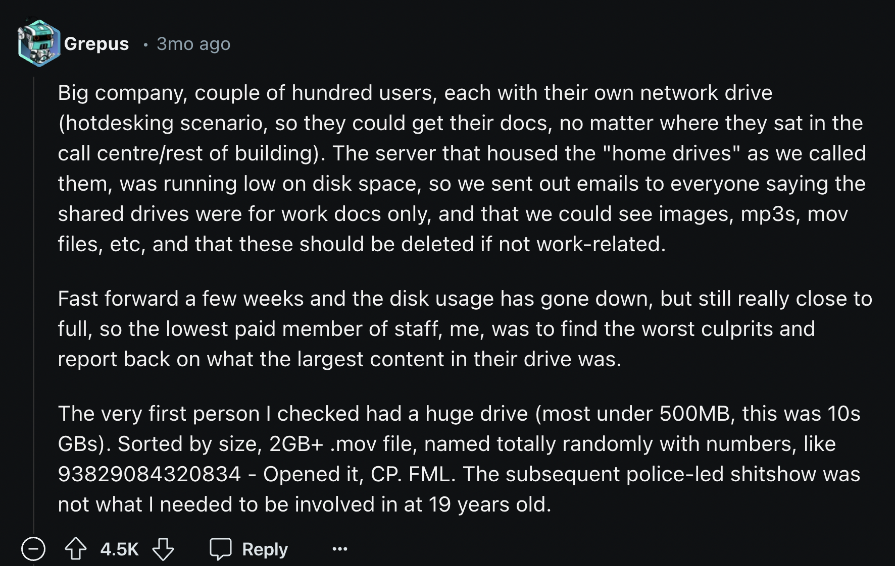 screenshot - Grepus 3mo ago Big company, couple of hundred users, each with their own network drive hotdesking scenario, so they could get their docs, no matter where they sat in the call centrerest of building. The server that housed the "home drives" as